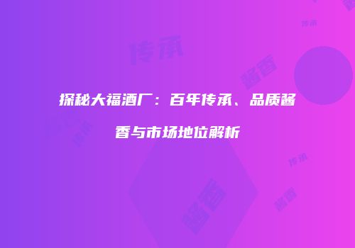 探秘大福酒厂：百年传承、品质酱香与市场地位解析
