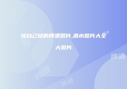 像自己拍的啤酒图片,酒水图片大全大图片
