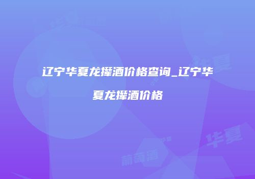 辽宁华夏龙撵酒价格查询_辽宁华夏龙撵酒价格