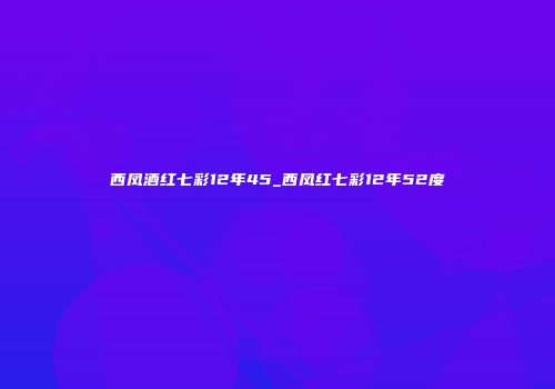 西凤酒红七彩12年45_西凤红七彩12年52度