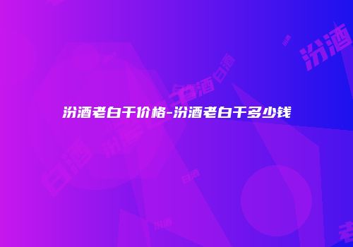 汾酒老白干价格-汾酒老白干多少钱