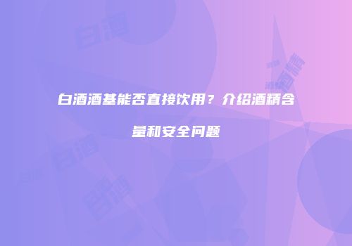 白酒酒基能否直接饮用？介绍酒精含量和安全问题