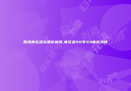 西凤青花瓷汾酒价格表,青花瓷20年53度多少钱