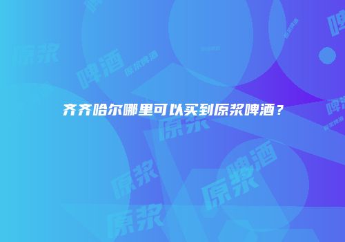 齐齐哈尔哪里可以买到原浆啤酒？
