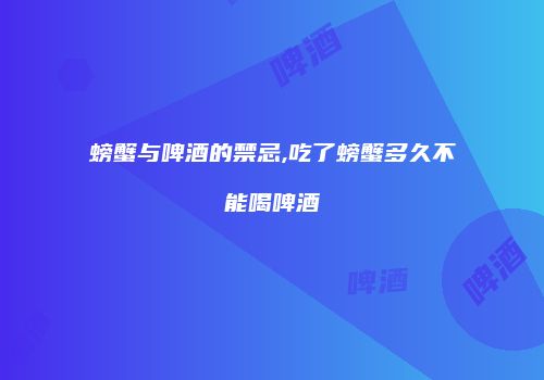 螃蟹与啤酒的禁忌,吃了螃蟹多久不能喝啤酒