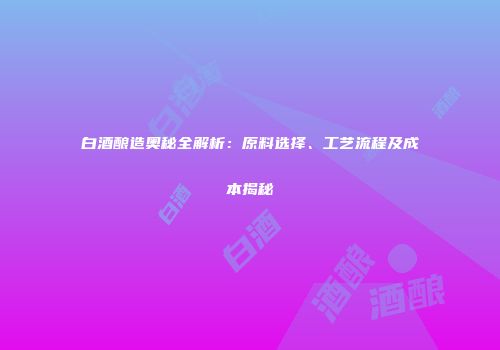 白酒酿造奥秘全解析：原料选择、工艺流程及成本揭秘