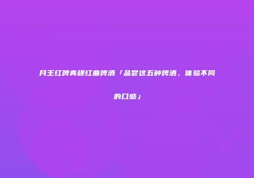 月王红啤青稞红曲啤酒「品尝这五种啤酒，体验不同的口感」