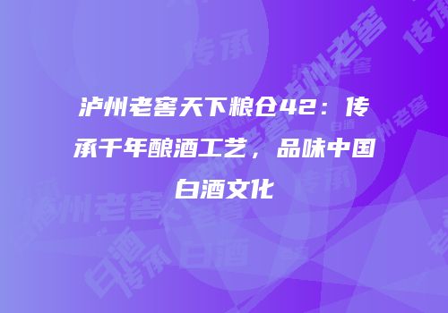 泸州老窖天下粮仓42：传承千年酿酒工艺，品味中国白酒文化