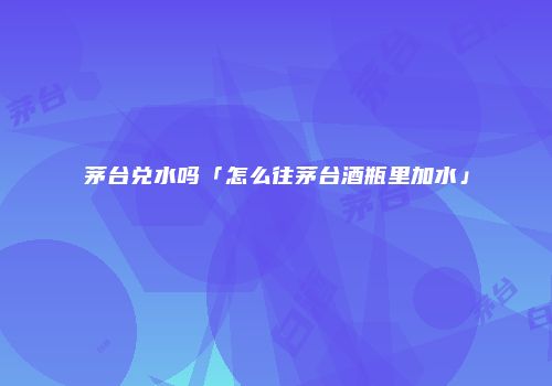茅台兑水吗「怎么往茅台酒瓶里加水」