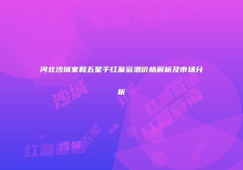 河北沙城家和五星千红葡萄酒价格解析及市场分析