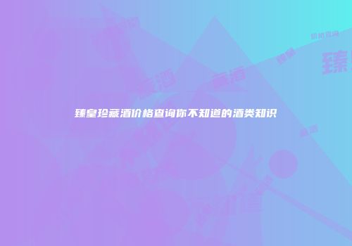 臻皇珍藏酒价格查询你不知道的酒类知识