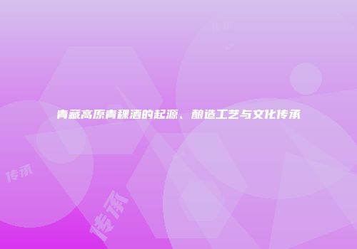 青藏高原青稞酒的起源、酿造工艺与文化传承