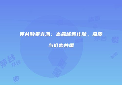茅台醇贵宾酒：高端酱香佳酿，品质与价格并重