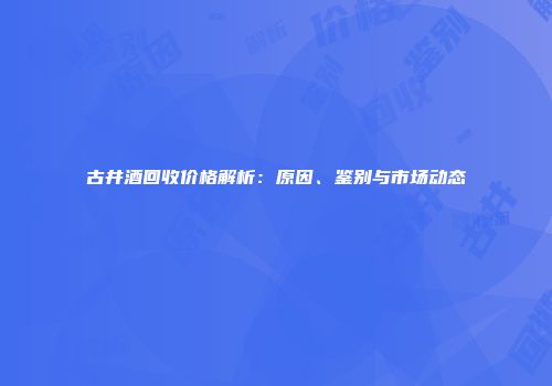 古井酒回收价格解析：原因、鉴别与市场动态