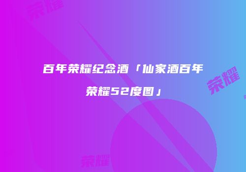 百年荣耀纪念酒「仙家酒百年荣耀52度图」