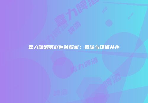 喜力啤酒多样包装解析：风味与环保并存