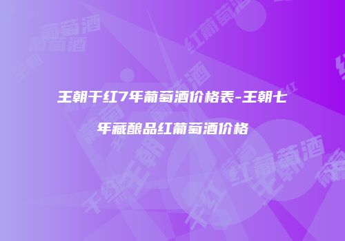 王朝干红7年葡萄酒价格表-王朝七年藏酿品红葡萄酒价格