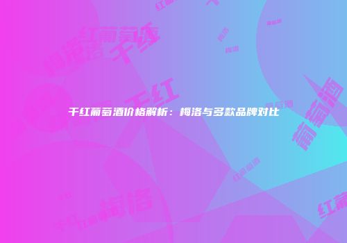 干红葡萄酒价格解析：梅洛与多款品牌对比