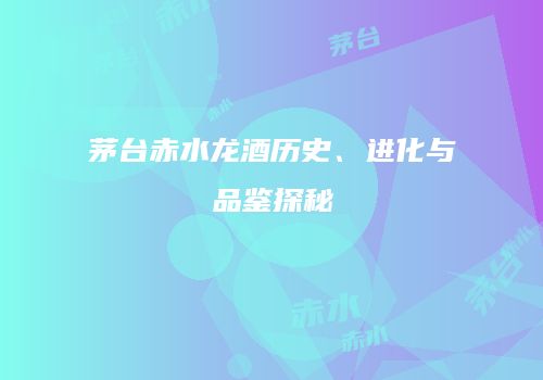 茅台赤水龙酒历史、进化与品鉴探秘