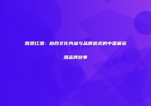 醍恩红酒：融合文化内涵与品质追求的中国葡萄酒品牌故事