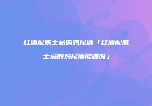 红酒配威士忌的鸡尾酒「红酒配威士忌的鸡尾酒能喝吗」