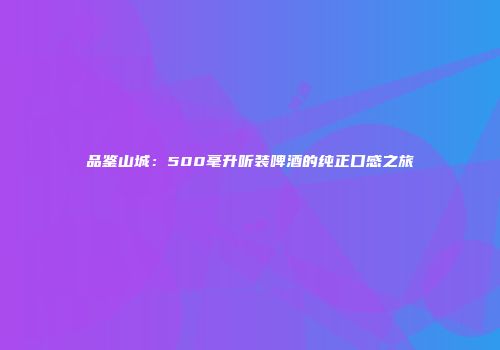 品鉴山城：500毫升听装啤酒的纯正口感之旅