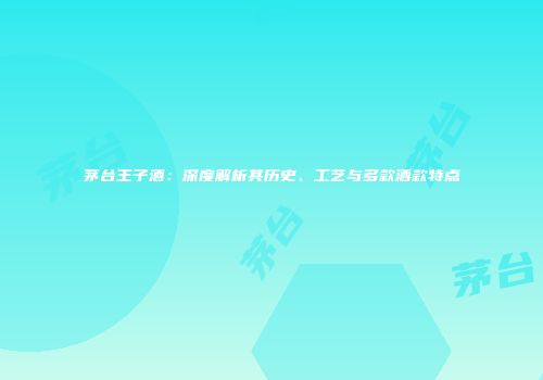 茅台王子酒：深度解析其历史、工艺与多款酒款特点