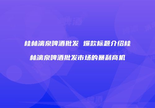 桂林漓泉啤酒批发 爆款标题介绍桂林漓泉啤酒批发市场的暴利商机