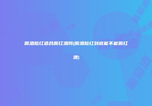 喝酒脸红适合喝红酒吗(喝酒脸红到底能不能喝红酒)