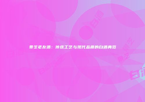 景芝老友酒：传统工艺与现代品质的白酒典范