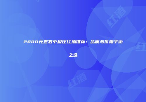 2000元左右中级庄红酒推荐：品质与价格平衡之选