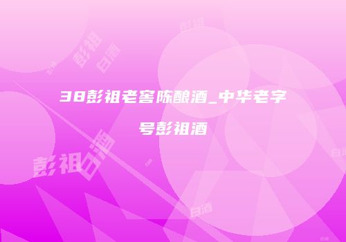 38彭祖老窖陈酿酒_中华老字号彭祖酒