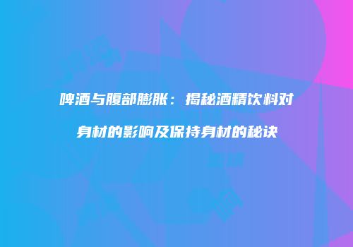 啤酒与腹部膨胀：揭秘酒精饮料对身材的影响及保持身材的秘诀