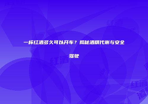 一杯红酒多久可以开车？揭秘酒精代谢与安全驾驶