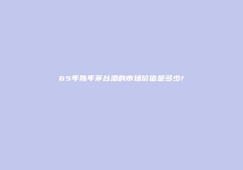 65年陈年茅台酒的市场价值是多少?