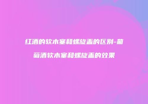 红酒的软木塞和螺旋盖的区别-葡萄酒软木塞和螺旋盖的效果