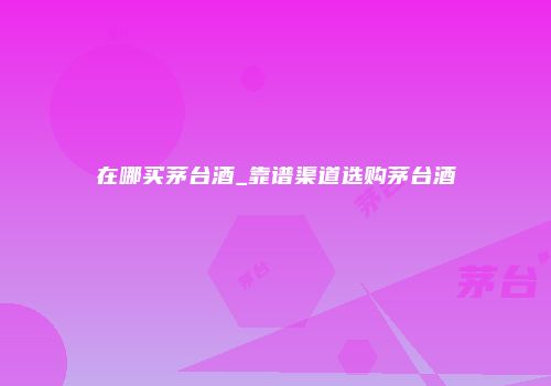 在哪买茅台酒_靠谱渠道选购茅台酒