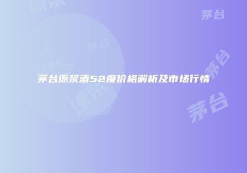 茅台原浆酒52度价格解析及市场行情