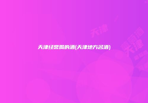 天津经常喝的酒(天津地方名酒)