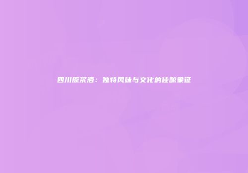 四川原浆酒：独特风味与文化的佳酿象征