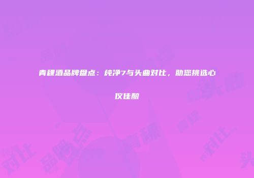 青稞酒品牌盘点：纯净7与头曲对比，助您挑选心仪佳酿
