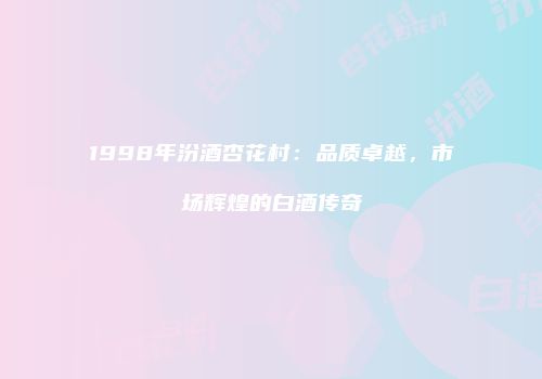 1998年汾酒杏花村：品质卓越，市场辉煌的白酒传奇