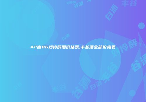 42度86刘伶醉酒价格表,丰谷酒全部价格表