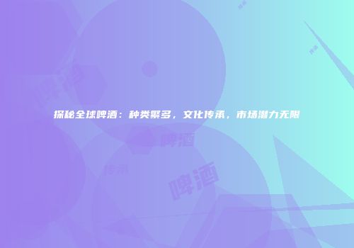 探秘全球啤酒：种类繁多，文化传承，市场潜力无限