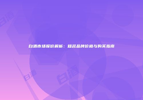 白酒市场报价解析：知名品牌价格与购买指南