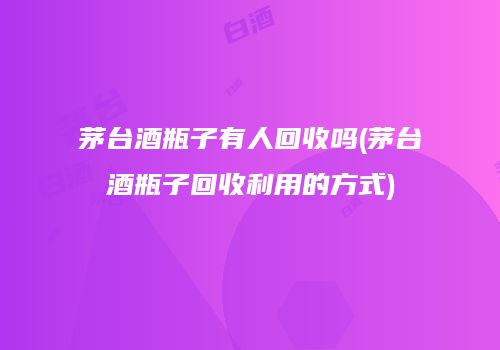 茅台酒瓶子有人回收吗(茅台酒瓶子回收利用的方式)