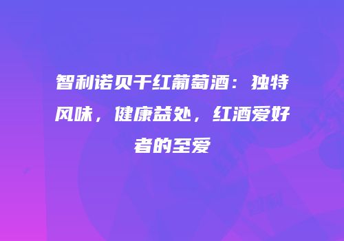 智利诺贝干红葡萄酒：独特风味，健康益处，红酒爱好者的至爱