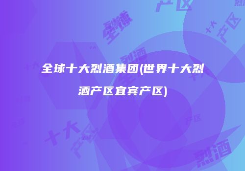 全球十大烈酒集团(世界十大烈酒产区宜宾产区)