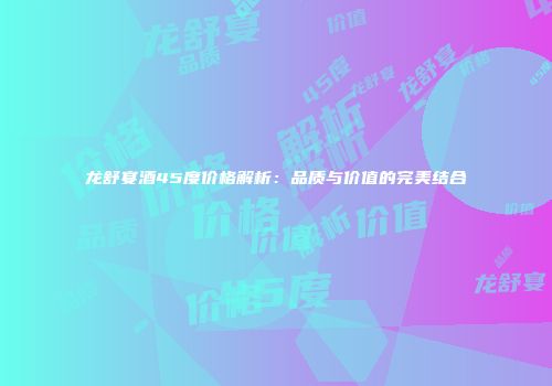龙舒宴酒45度价格解析：品质与价值的完美结合