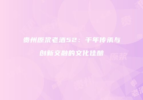 贵州原浆老酒52：千年传承与创新交融的文化佳酿